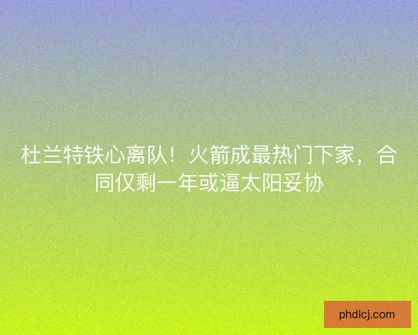 杜兰特铁心离队！火箭成最热门下家，合同仅剩一年或逼太阳妥协