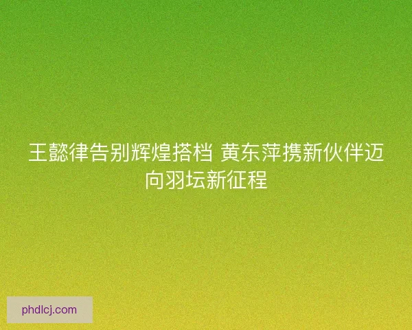 王懿律告别辉煌搭档 黄东萍携新伙伴迈向羽坛新征程