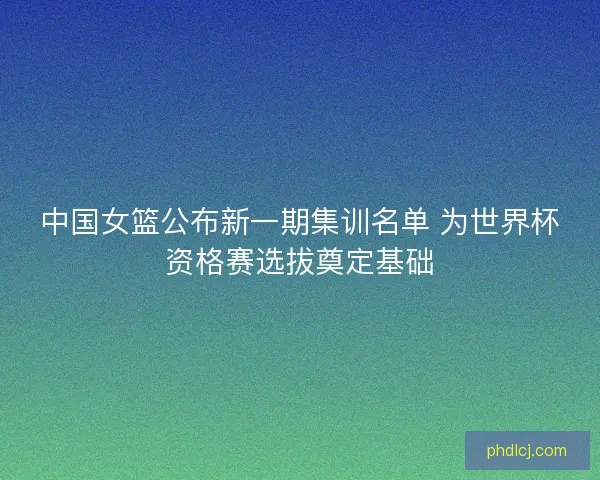 中国女篮公布新一期集训名单 为世界杯资格赛选拔奠定基础