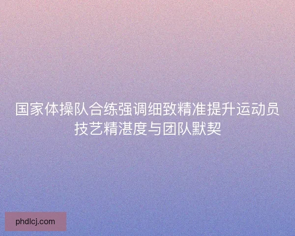 国家体操队合练强调细致精准提升运动员技艺精湛度与团队默契