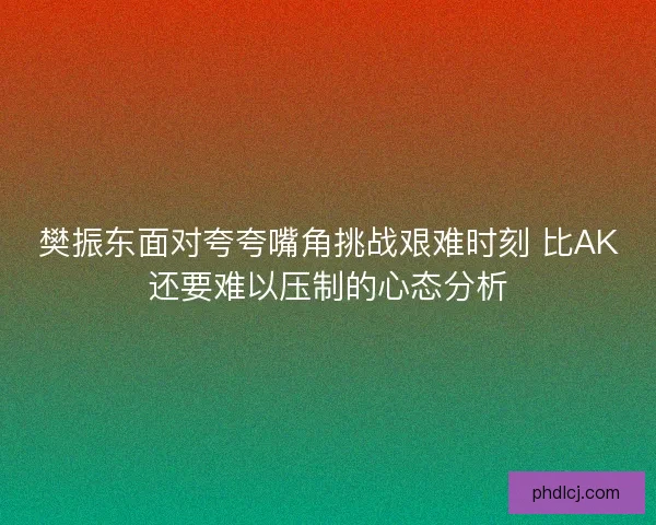 樊振东面对夸夸嘴角挑战艰难时刻 比AK还要难以压制的心态分析