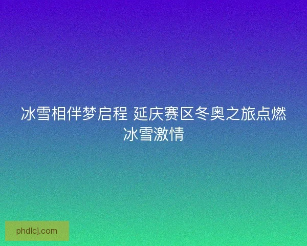 冰雪相伴梦启程 延庆赛区冬奥之旅点燃冰雪激情