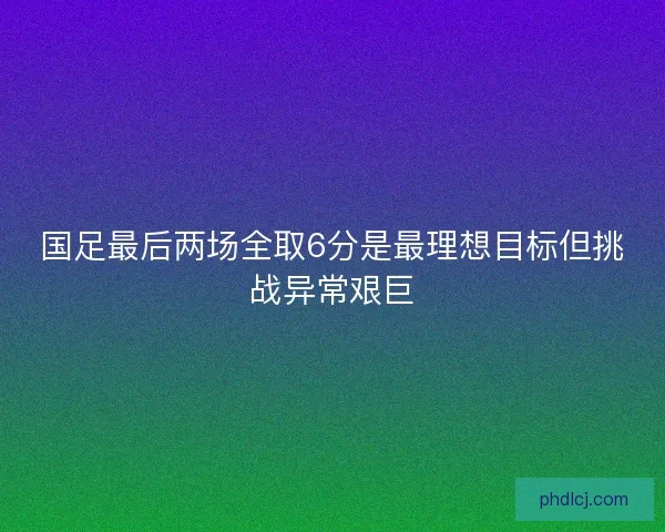 国足最后两场全取6分是最理想目标但挑战异常艰巨