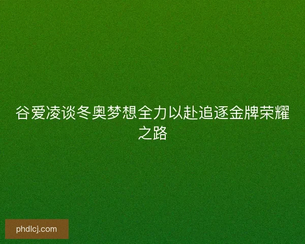 谷爱凌谈冬奥梦想全力以赴追逐金牌荣耀之路