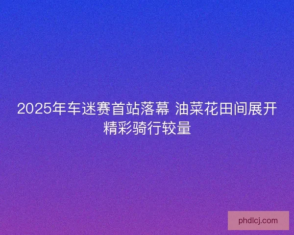 2025年车迷赛首站落幕 油菜花田间展开精彩骑行较量