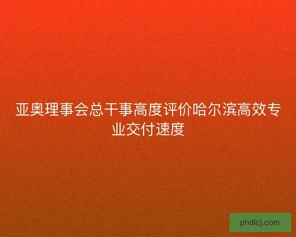 亚奥理事会总干事高度评价哈尔滨高效专业交付速度