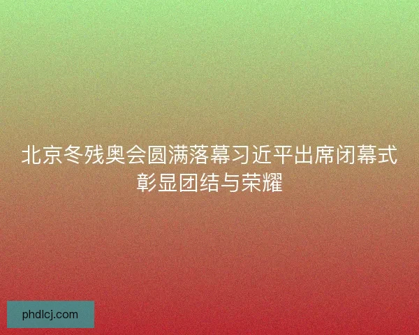 北京冬残奥会圆满落幕习近平出席闭幕式彰显团结与荣耀