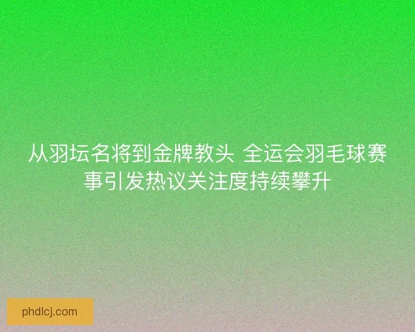 从羽坛名将到金牌教头 全运会羽毛球赛事引发热议关注度持续攀升