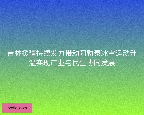吉林援疆持续发力带动阿勒泰冰雪运动升温实现产业与民生协同发展