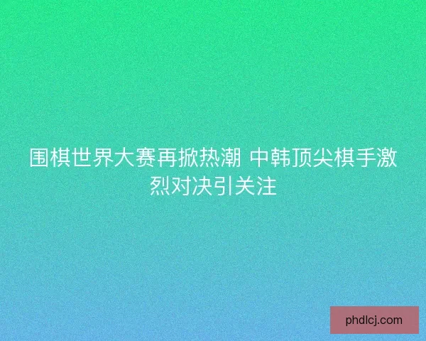 围棋世界大赛再掀热潮 中韩顶尖棋手激烈对决引关注